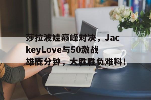 AYX-包含莎拉波娃巅峰对决，JackeyLove与50激战雄鹿分钟，大胜胜负难料！的词条